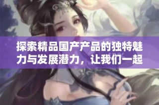 探索精品国产产品的独特魅力与发展潜力，让我们一起感受这一新趋势