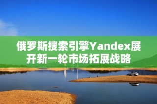 俄罗斯搜索引擎Yandex展开新一轮市场拓展战略