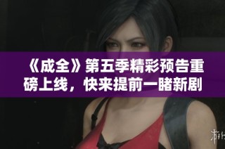 《成全》第五季精彩预告重磅上线，快来提前一睹新剧情！