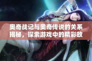 奥奇战记与奥奇传说的关系揭秘，探索游戏中的精彩故事与变化