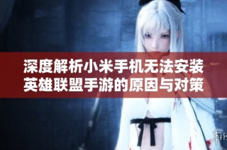深度解析小米手机无法安装英雄联盟手游的原因与对策指南