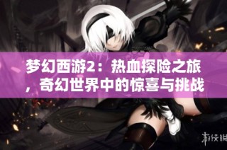 梦幻西游2：热血探险之旅，奇幻世界中的惊喜与挑战等待着你