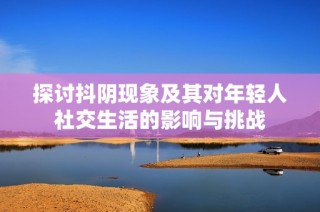 探讨抖阴现象及其对年轻人社交生活的影响与挑战