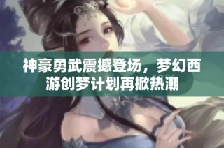 神豪勇武震撼登场，梦幻西游创梦计划再掀热潮