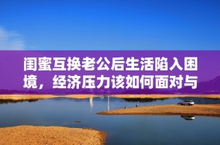 闺蜜互换老公后生活陷入困境，经济压力该如何面对与解决呢