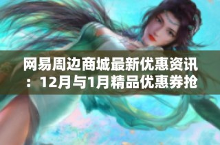 网易周边商城最新优惠资讯：12月与1月精品优惠券抢先获取