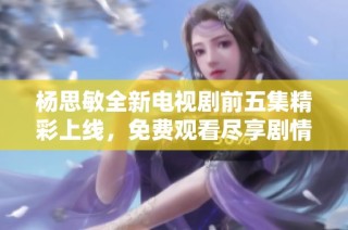 杨思敏全新电视剧前五集精彩上线，免费观看尽享剧情魅力