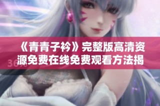 《青青子衿》完整版高清资源免费在线免费观看方法揭秘