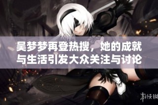 吴梦梦再登热搜，她的成就与生活引发大众关注与讨论