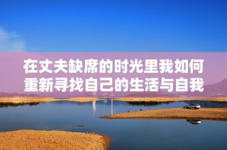 在丈夫缺席的时光里我如何重新寻找自己的生活与自我价值