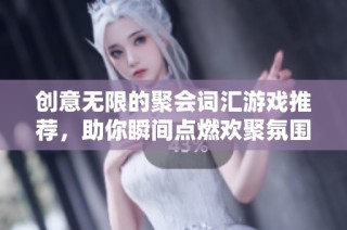 创意无限的聚会词汇游戏推荐，助你瞬间点燃欢聚氛围