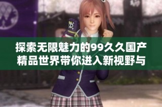 探索无限魅力的99久久国产精品世界带你进入新视野与体验