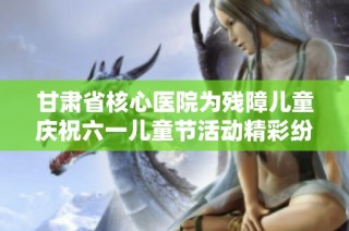 甘肃省核心医院为残障儿童庆祝六一儿童节活动精彩纷呈