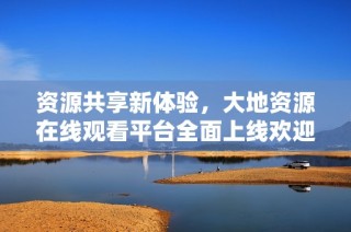 资源共享新体验，大地资源在线观看平台全面上线欢迎体验