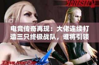 电竞传奇再现：大佬连续打造三只终极战队，谁将引领游戏格局变动？