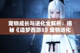 宠物成长与进化全解析：揭秘《造梦西游3》宠物进化等级及阶段