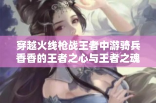 穿越火线枪战王者中游骑兵香香的王者之心与王者之魂探索之旅