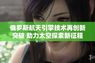 俄罗斯航天引擎技术再创新突破 助力太空探索新征程
