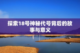 探索18号神秘代号背后的故事与意义