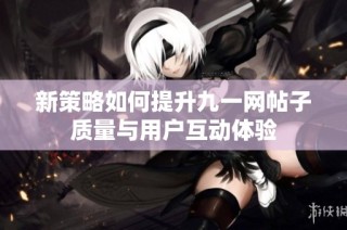 新策略如何提升九一网帖子质量与用户互动体验