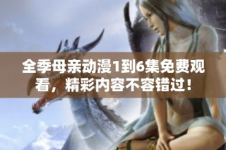 全季母亲动漫1到6集免费观看，精彩内容不容错过！
