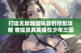 打造无敌魏国阵容的搭配攻略 曹操及其英雄在少年三国志2中的最佳组合分析