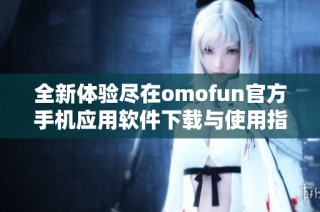 全新体验尽在omofun官方手机应用软件下载与使用指南