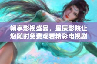 畅享影视盛宴，星辰影院让您随时免费观看精彩电视剧和电影