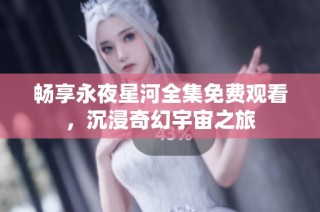 畅享永夜星河全集免费观看，沉浸奇幻宇宙之旅