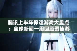 腾讯上半年停运游戏大盘点：全球新闻一周回顾聚焦游戏行业动态