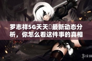 罗志祥5G天天奭最新动态分析，你怎么看这件事的真相与未来发展