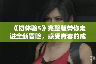 《初体验5》完整版带你走进全新冒险，感受青春的成长与蜕变之旅
