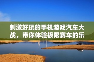 刺激好玩的手机游戏汽车大战，带你体验极限赛车的乐趣与挑战