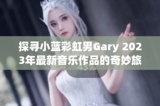 探寻小蓝彩虹男Gary 2023年最新音乐作品的奇妙旅程