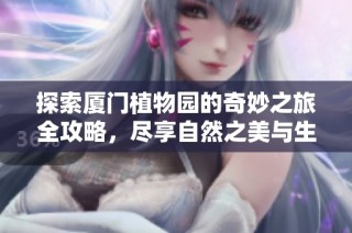 探索厦门植物园的奇妙之旅全攻略，尽享自然之美与生动体验
