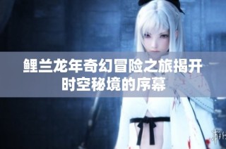 鲤兰龙年奇幻冒险之旅揭开时空秘境的序幕