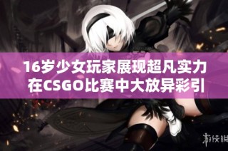 16岁少女玩家展现超凡实力 在CSGO比赛中大放异彩引发热议