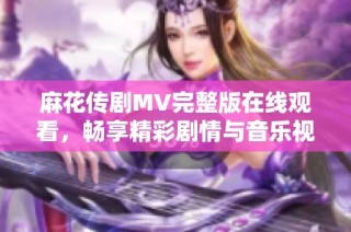 麻花传剧MV完整版在线观看，畅享精彩剧情与音乐视听盛宴
