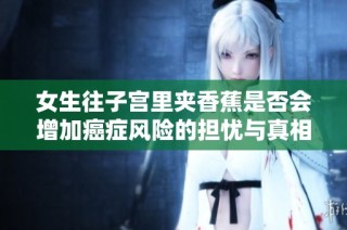 女生往子宫里夹香蕉是否会增加癌症风险的担忧与真相解析