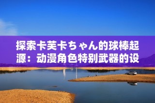 探索卡芙卡ちゃん的球棒起源：动漫角色特别武器的设计与意义解析