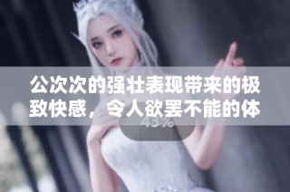 公次次的强壮表现带来的极致快感，令人欲罢不能的体验