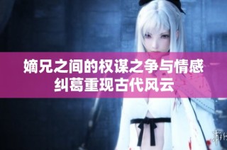 嫡兄之间的权谋之争与情感纠葛重现古代风云