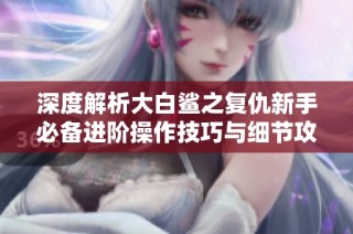 深度解析大白鲨之复仇新手必备进阶操作技巧与细节攻略