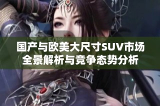 国产与欧美大尺寸SUV市场全景解析与竞争态势分析