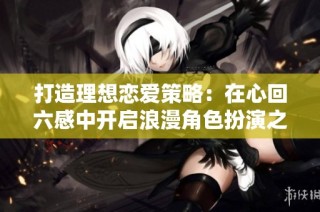 打造理想恋爱策略：在心回六感中开启浪漫角色扮演之旅