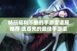 畅玩福利不断的手游渠道服推荐 送首充的最佳手游渠道服排行榜详解