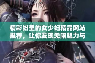 精彩纷呈的女少妇精品网站推荐，让你发现无限魅力与乐趣
