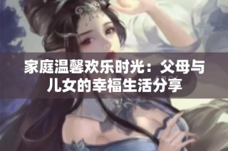 家庭温馨欢乐时光：父母与儿女的幸福生活分享