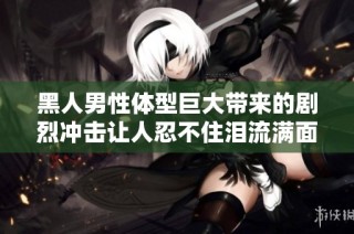 黑人男性体型巨大带来的剧烈冲击让人忍不住泪流满面的辛酸体验
