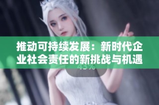 推动可持续发展：新时代企业社会责任的新挑战与机遇